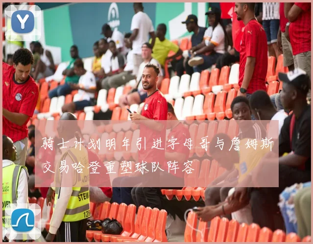 骑士计划明年引进字母哥与詹姆斯交易哈登重塑球队阵容