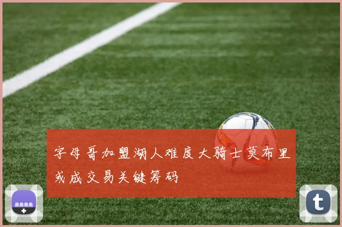 字母哥加盟湖人难度大骑士莫布里或成交易关键筹码