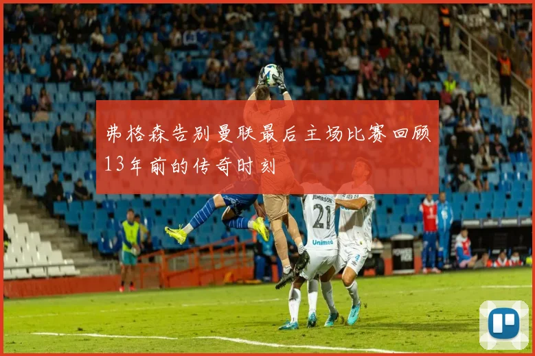 弗格森告别曼联最后主场比赛回顾13年前的传奇时刻