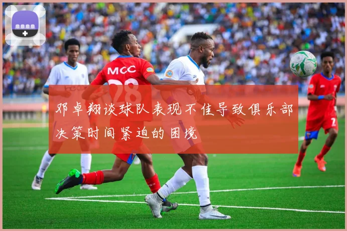 邓卓翔谈球队表现不佳导致俱乐部决策时间紧迫的困境
