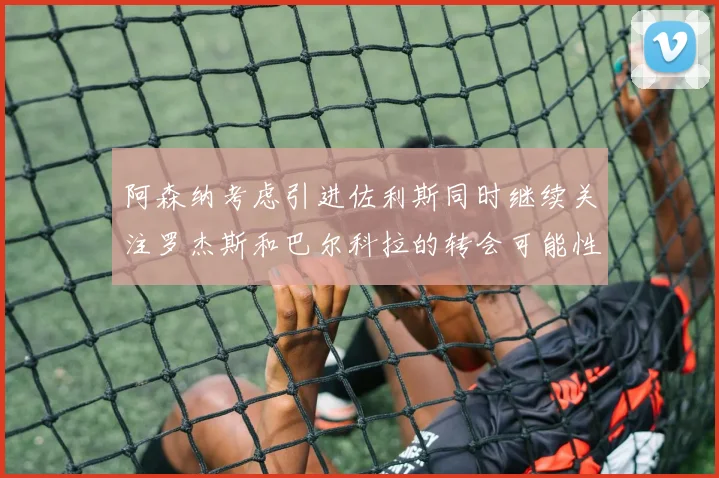 阿森纳考虑引进佐利斯同时继续关注罗杰斯和巴尔科拉的转会可能性