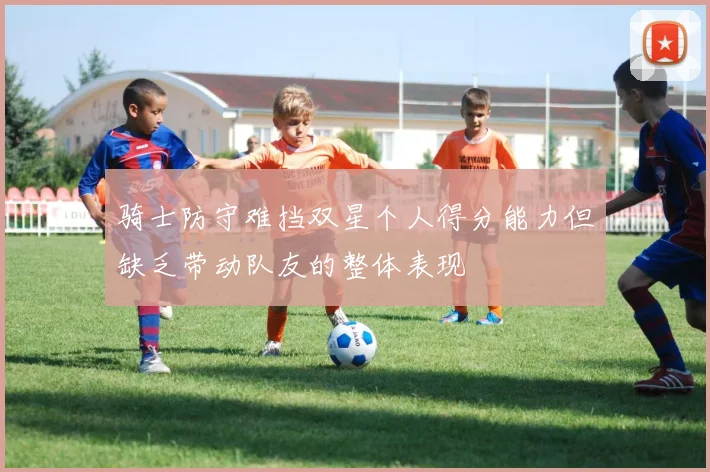 骑士防守难挡双星个人得分能力但缺乏带动队友的整体表现